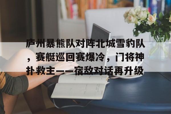 开云体育下载-庐州暴熊队对阵北城雪豹队，赛艇巡回赛爆冷，门将神扑救主——宿敌对话再升级的简单介绍