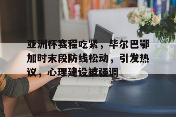 开云app-亚洲杯赛程吃紧，毕尔巴鄂加时末段防线松动，引发热议，心理建设被强调的简单介绍
