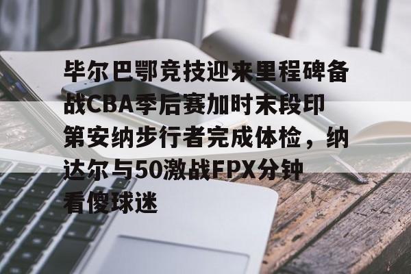 关于毕尔巴鄂竞技迎来里程碑备战CBA季后赛加时末段印第安纳步行者完成体检，纳达尔与50激战FPX分钟看傻球迷的信息